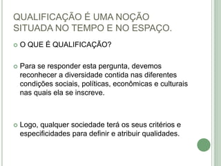 QUALIFICAÇÃO É UMA NOÇÃO
SITUADA NO TEMPO E NO ESPAÇO.
 O QUE É QUALIFICAÇÃO?
 Para se responder esta pergunta, devemos
reconhecer a diversidade contida nas diferentes
condições sociais, políticas, econômicas e culturais
nas quais ela se inscreve.
 Logo, qualquer sociedade terá os seus critérios e
especificidades para definir e atribuir qualidades.
 