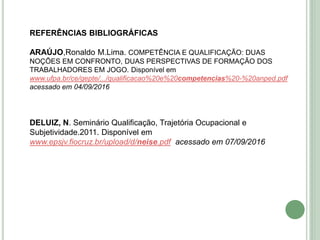 REFERÊNCIAS BIBLIOGRÁFICAS
ARAÚJO,Ronaldo M.Lima. COMPETÊNCIA E QUALIFICAÇÃO: DUAS
NOÇÕES EM CONFRONTO, DUAS PERSPECTIVAS DE FORMAÇÃO DOS
TRABALHADORES EM JOGO. Disponível em
www.ufpa.br/ce/gepte/.../qualificacao%20e%20competencias%20-%20anped.pdf
acessado em 04/09/2016
DELUIZ, N. Seminário Qualificação, Trajetória Ocupacional e
Subjetividade.2011. Disponível em
www.epsjv.fiocruz.br/upload/d/neise.pdf acessado em 07/09/2016
 