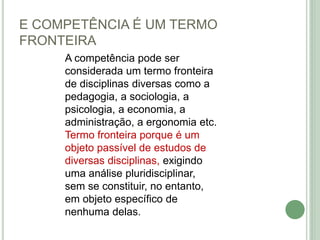 E COMPETÊNCIA É UM TERMO
FRONTEIRA
A competência pode ser
considerada um termo fronteira
de disciplinas diversas como a
pedagogia, a sociologia, a
psicologia, a economia, a
administração, a ergonomia etc.
Termo fronteira porque é um
objeto passível de estudos de
diversas disciplinas, exigindo
uma análise pluridisciplinar,
sem se constituir, no entanto,
em objeto específico de
nenhuma delas.
 