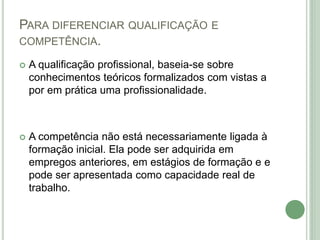 PARA DIFERENCIAR QUALIFICAÇÃO E
COMPETÊNCIA.
 A qualificação profissional, baseia-se sobre
conhecimentos teóricos formalizados com vistas a
por em prática uma profissionalidade.
 A competência não está necessariamente ligada à
formação inicial. Ela pode ser adquirida em
empregos anteriores, em estágios de formação e e
pode ser apresentada como capacidade real de
trabalho.
 