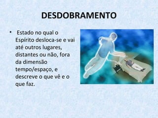 DESDOBRAMENTO
• Estado no qual o
Espírito desloca-se e vai
até outros lugares,
distantes ou não, fora
da dimensão
tempo/espaço, e
descreve o que vê e o
que faz.
 
