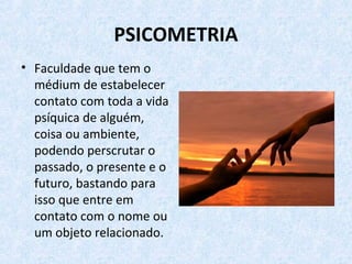 PSICOMETRIA
• Faculdade que tem o
médium de estabelecer
contato com toda a vida
psíquica de alguém,
coisa ou ambiente,
podendo perscrutar o
passado, o presente e o
futuro, bastando para
isso que entre em
contato com o nome ou
um objeto relacionado.
 