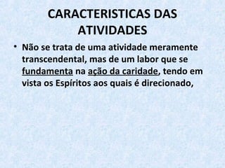 CARACTERISTICAS DAS 
ATIVIDADES
• Não se trata de uma atividade meramente 
transcendental, mas de um labor que se 
fundamenta na ação da caridade, tendo em 
vista os Espíritos aos quais é direcionado, 
 