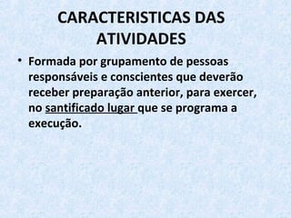 CARACTERISTICAS DAS
ATIVIDADES
• Formada por grupamento de pessoas
responsáveis e conscientes que deverão
receber preparação anterior, para exercer,
no santificado lugar que se programa a
execução.
 