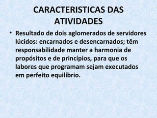 CARACTERISTICAS DAS
ATIVIDADES
• Resultado de dois aglomerados de servidores
lúcidos: encarnados e desencarnados; têm
responsabilidade manter a harmonia de
propósitos e de princípios, para que os
labores que programam sejam executados
em perfeito equilíbrio.
 