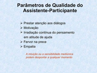 Parâmetros de Qualidade do
Assistente-Participante
 Prestar atenção aos diálogos
 Motivação
 Irradiação contínua do pensamento
em atitude de ajuda
 Fervor na prece
 Empatia
A intuição ou a sensibilidade mediúnica
podem despontar a qualquer momento
 