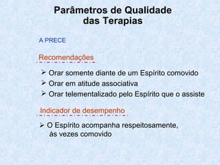 Parâmetros de Qualidade
das Terapias
 Orar somente diante de um Espírito comovido
 Orar em atitude associativa
 Orar telementalizado pelo Espírito que o assiste
 O Espírito acompanha respeitosamente,
às vezes comovido
A PRECE
Recomendações
Indicador de desempenho
 