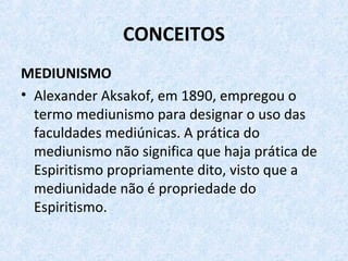 CONCEITOS
MEDIUNISMO
• Alexander Aksakof, em 1890, empregou o
termo mediunismo para designar o uso das
faculdades mediúnicas. A prática do
mediunismo não significa que haja prática de
Espiritismo propriamente dito, visto que a
mediunidade não é propriedade do
Espiritismo.
 