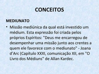 CONCEITOS
MEDIUNATO
• Missão mediúnica da qual está investido um
médium. Esta expressão foi criada pelos
próprios Espíritos: "Deus me encarregou de
desempenhar uma missão junto aos crentes a
quem ele favorece com o mediunato" - Joana
d’Arc (Capítulo XXXI, comunicação XII, em "O
Livro dos Médiuns" de Allan Kardec.
 