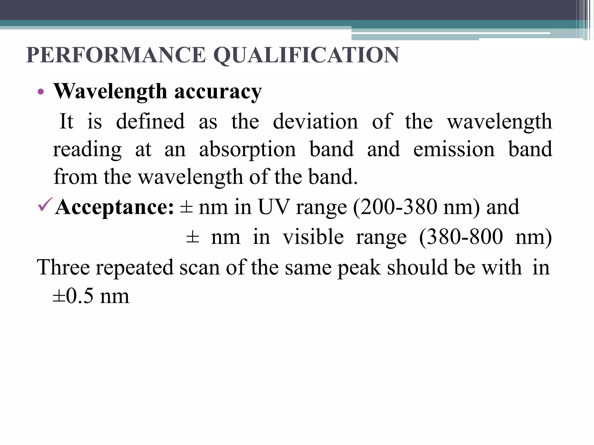 PERFORMANCE QUALIFICATION
• Wavelength accuracy
It is defined as the deviation of the wavelength
reading at an absorption band and emission band
from the wavelength of the band.
Acceptance: ± nm in UV range (200-380 nm) and
± nm in visible range (380-800 nm)
Three repeated scan of the same peak should be with in
±0.5 nm
 