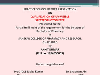 PRACTICE SCHOOL REPORT PRESENTATION
ON
QUALIFICATION OF UV-VISIBLE
SPECTROPHOTOMETER
Presented on the
Partial fulfillment of the requirement for the Syllabus of
Bachelor of Pharmacy
to
SANSKAR COLLEGE OF PHARMACY AND RESEARCH,
GHAZIABAD
By
ANKIT KUMAR
(Roll no. 1784650009)
Under the guidance of
Prof. (Dr.) Babita Kumar Dr. Shabnam Ain
 