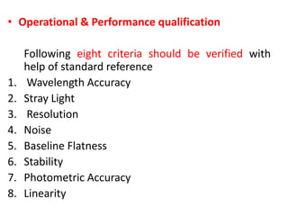 • Operational & Performance qualification
Following eight criteria should be verified with
help of standard reference
1. Wavelength Accuracy
2. Stray Light
3. Resolution
4. Noise
5. Baseline Flatness
6. Stability
7. Photometric Accuracy
8. Linearity
 