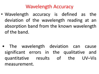 Wavelength Accuracy
• Wavelength accuracy is defined as the
deviation of the wavelength reading at an
absorption band from the known wavelength
of the band.
• The wavelength deviation can cause
significant errors in the qualitative and
quantitative results of the UV–Vis
measurement.
 