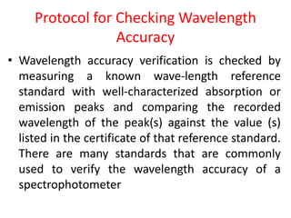 Protocol for Checking Wavelength
Accuracy
• Wavelength accuracy verification is checked by
measuring a known wave-length reference
standard with well-characterized absorption or
emission peaks and comparing the recorded
wavelength of the peak(s) against the value (s)
listed in the certificate of that reference standard.
There are many standards that are commonly
used to verify the wavelength accuracy of a
spectrophotometer
 