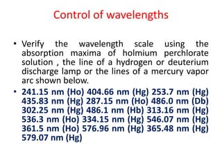 Control of wavelengths
• Verify the wavelength scale using the
absorption maxima of holmium perchlorate
solution , the line of a hydrogen or deuterium
discharge lamp or the lines of a mercury vapor
arc shown below.
• 241.15 nm (Ho) 404.66 nm (Hg) 253.7 nm (Hg)
435.83 nm (Hg) 287.15 nm (Ho) 486.0 nm (Db)
302.25 nm (Hg) 486.1 nm (Hb) 313.16 nm (Hg)
536.3 nm (Ho) 334.15 nm (Hg) 546.07 nm (Hg)
361.5 nm (Ho) 576.96 nm (Hg) 365.48 nm (Hg)
579.07 nm (Hg)
 