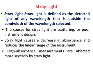 Stray Light
• Stray Light Stray light is defined as the detected
light of any wavelength that is outside the
bandwidth of the wavelength selected.
• The causes for stray light are scattering, or poor
instrument design.
• Stray light causes a decrease in absorbance and
reduces the linear range of the instrument.
• High-absorbance measurements are affected
more severely by stray light .
 