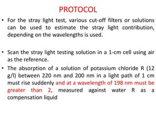 PROTOCOL
• For the stray light test, various cut-off filters or solutions
can be used to estimate the stray light contribution,
depending on the wavelengths is used.
• Scan the stray light testing solution in a 1-cm cell using air
as the reference.
• The absorption of a solution of potassium chloride R (12
g/l) between 220 nm and 200 nm in a light path of 1 cm
must rise suddenly and at a wavelength of 198 nm must be
greater than 2, measured against water R as a
compensation liquid
 