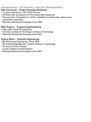 ENGINEERING / ESTIMATING / PROJECT MANAGEMENT: Bob Cleveland – Project Manager/Estimator •  13 years experience in the HVAC industry Proficient with all aspects of HVAC project planning/set-up Several years of experience in HVAC installation in biotech labs, clean rooms and kitchen equipment Reitmeier Mechanical Employee since 2008 Matt Rogers – Engineering/Estimating •  Eight years AutoCAD experience Currently enrolled at The Oregon Institute of Technology Reitmeier Mechanical Employee since 2007 Robert West – Controls Engineering •  BS Mechanical Engineering, Texas A&M BS Industrial Management, Oregon Institute of Technology 30 years in HVAC industry Carrier Certified Control Engineer Reitmeier Mechanical Employee since 2007 
