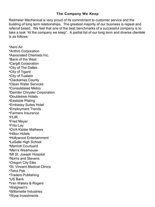 The Company We Keep Reitmeier Mechanical is very proud of its commitment to customer service and the building of long term relationships.  The greatest majority of our business is repeat and referral based.  We feel that one of the best benchmarks of a successful company is to take a look “At the company we keep”.  A partial list of our long term and diverse clientele is as follows: Aero Air Anthro Corporation Associated Chemists Inc. Bank of the West Cargill Corporation City of The Dalles City of Tigard City of Tualatin Clackamas County Clean Water Services Consolidated Metco Daimler Chrysler Corporation Doubletree Hotels Eastside Plating Embassy Suites Hotel Employment Trends Farmers Insurance FLIR Fred Meyer Frito Lay GVA Kidder Mathews Hilton Hotels Hollywood Entertainment LaSalle High School Marriott Courtyard Men's Wearhouse Mt St. Joseph Hospital Norris and Stevens Oregon City Elks St. Vincent Medical Clinics Tetra Pak Traders Publishing US Bank Van Waters & Rogers Walgreen's Willamette Industries Wyse Investments 