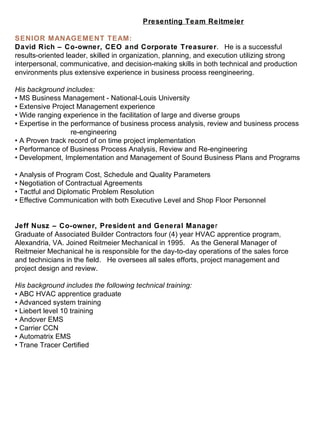 Presenting Team Reitmeier SENIOR MANAGEMENT TEAM: David Rich – Co-owner, CEO and Corporate Treasurer .  He is a successful results-oriented leader, skilled in organization, planning, and execution utilizing strong interpersonal, communicative, and decision-making skills in both technical and production environments plus extensive experience in business process reengineering.   His background includes:    • MS Business Management - National-Louis University  • Extensive Project Management experience • Wide ranging experience in the facilitation of large and diverse groups  • Expertise in the performance of business process analysis, review and business process  re-engineering  • A Proven track record of on time project implementation  • Performance of Business Process Analysis, Review and Re-engineering • Development, Implementation and Management of Sound Business Plans and Programs  • Analysis of Program Cost, Schedule and Quality Parameters  • Negotiation of Contractual Agreements  • Tactful and Diplomatic Problem Resolution  • Effective Communication with both Executive Level and Shop Floor Personnel  Jeff Nusz – Co-owner, President and General Manage r  Graduate of Associated Builder Contractors four (4) year HVAC apprentice program, Alexandria, VA. Joined Reitmeier Mechanical in 1995.  As the General Manager of Reitmeier Mechanical he is responsible for the day-to-day operations of the sales force and technicians in the field.  He oversees all sales efforts, project management and project design and review.   His background includes the following technical training:    • ABC HVAC apprentice graduate  • Advanced system training  • Liebert level 10 training  • Andover EMS  • Carrier CCN  • Automatrix EMS  • Trane Tracer Certified  