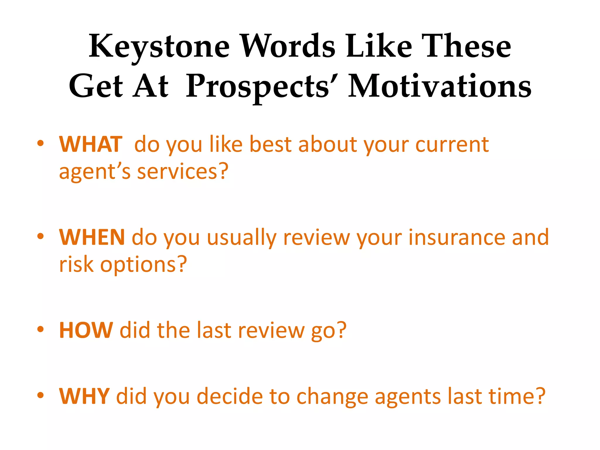 Keystone Words Like These
Get At Prospects’ Motivations
• WHAT do you like best about your current
agent’s services?
• WHEN do you usually review your insurance and
risk options?
• HOW did the last review go?
• WHY did you decide to change agents last time?
 