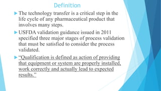 Definition
 The technology transfer is a critical step in the
life cycle of any pharmaceutical product that
involves many steps.
 USFDA validation guidance issued in 2011
specified three major stages of process validation
that must be satisfied to consider the process
validated.
 “Qualification is defined as action of providing
that equipment or system are properly installed,
work correctly and actually lead to expected
results.”
 