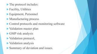  The protocol includes:
 Facility, Utilities
 Equipment, Personnel
 Manufacturing process
 Control protocols and monitoring software
 Validation master plan
 GMP risk analysis
 Validation protocol,
 Validation analysis
 Summary of deviation and issues.
 