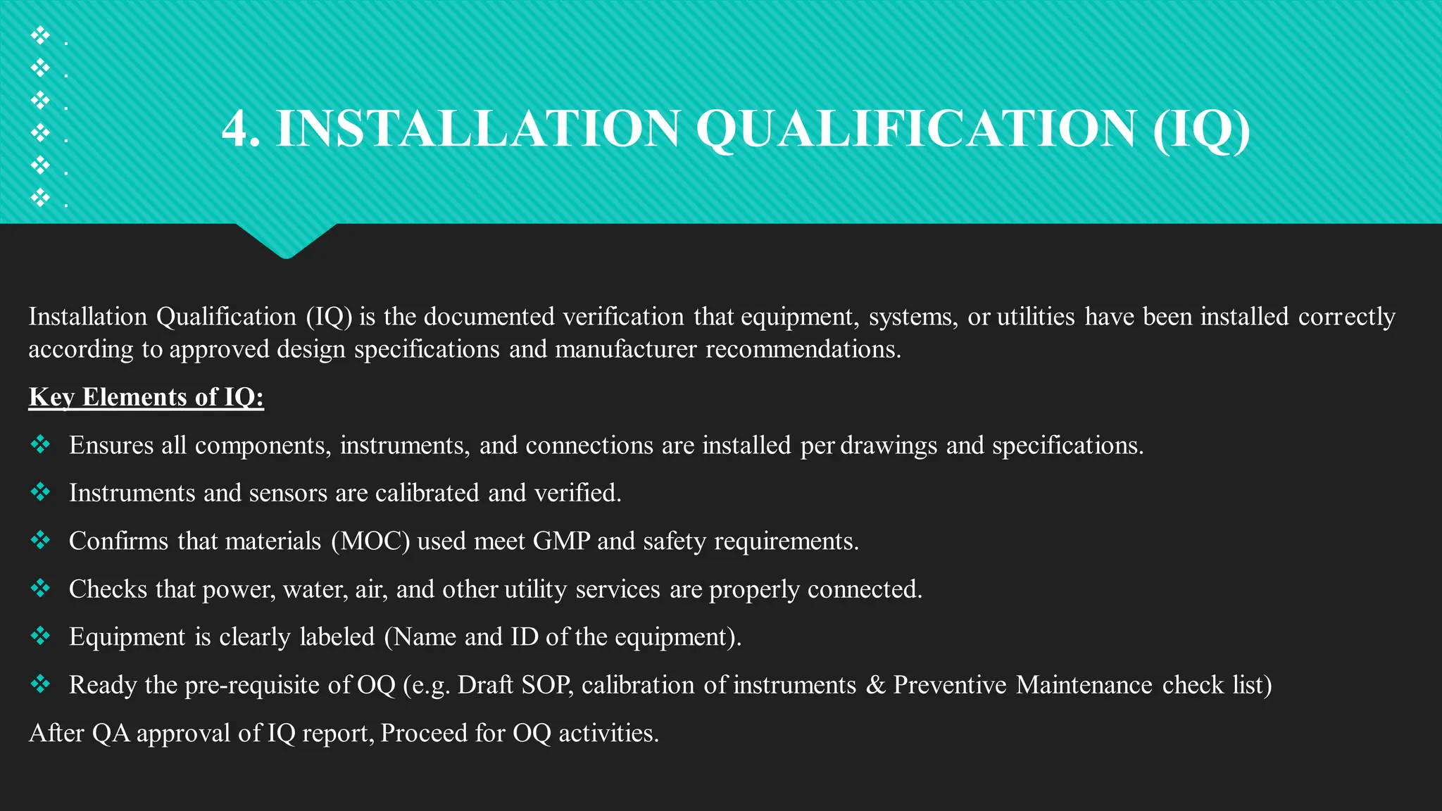 4. INSTALLATION QUALIFICATION (IQ)
Installation Qualification (IQ) is the documented verification that equipment, systems, or utilities have been installed correctly
according to approved design specifications and manufacturer recommendations.
Key Elements of IQ:
 Ensures all components, instruments, and connections are installed per drawings and specifications.
 Instruments and sensors are calibrated and verified.
 Confirms that materials (MOC) used meet GMP and safety requirements.
 Checks that power, water, air, and other utility services are properly connected.
 Equipment is clearly labeled (Name and ID of the equipment).
 Ready the pre-requisite of OQ (e.g. Draft SOP, calibration of instruments & Preventive Maintenance check list)
After QA approval of IQ report, Proceed for OQ activities.
 .
 .
 .
 .
 .
 .
 