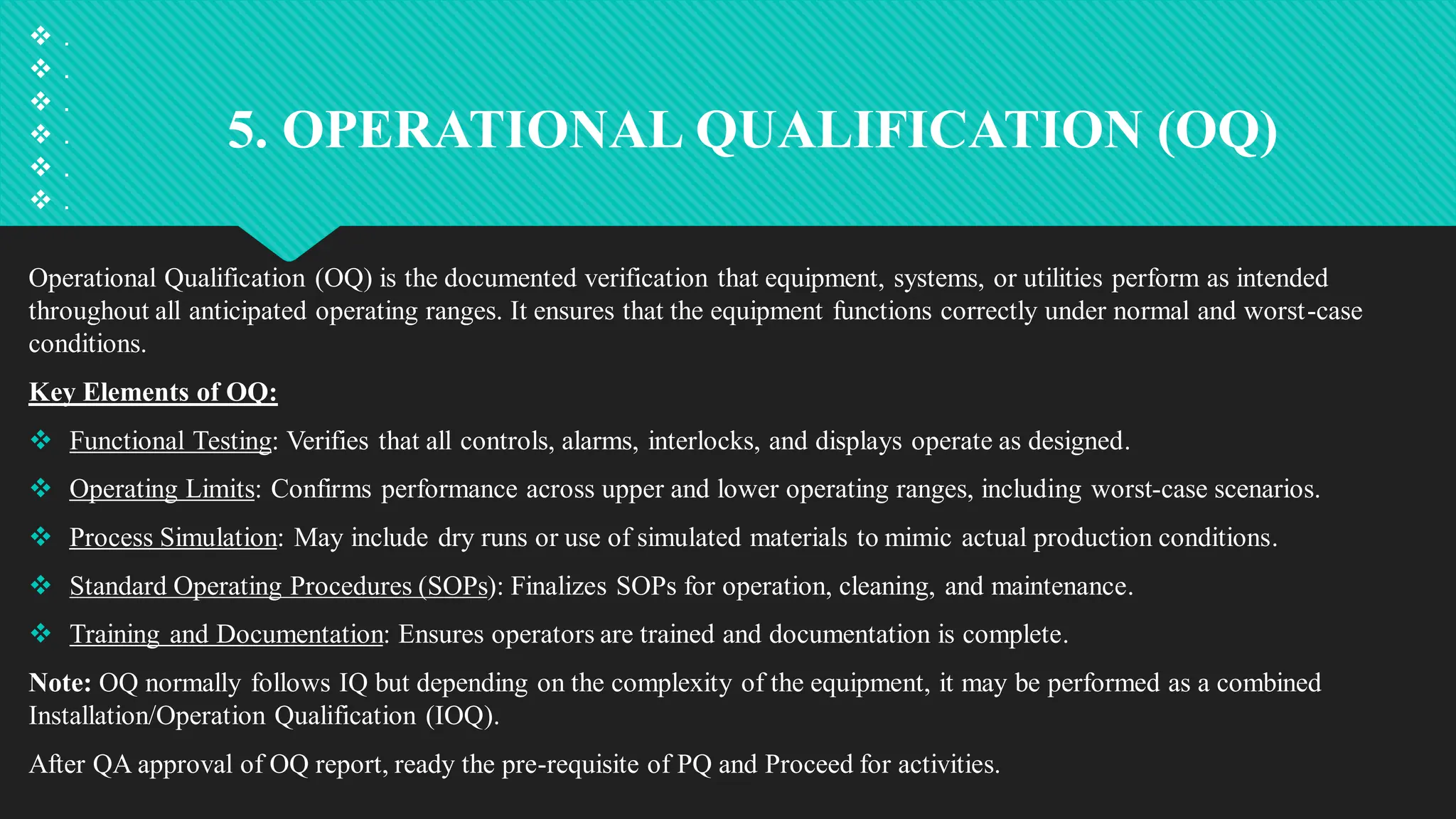 5. OPERATIONAL QUALIFICATION (OQ)
Operational Qualification (OQ) is the documented verification that equipment, systems, or utilities perform as intended
throughout all anticipated operating ranges. It ensures that the equipment functions correctly under normal and worst-case
conditions.
Key Elements of OQ:
 Functional Testing: Verifies that all controls, alarms, interlocks, and displays operate as designed.
 Operating Limits: Confirms performance across upper and lower operating ranges, including worst-case scenarios.
 Process Simulation: May include dry runs or use of simulated materials to mimic actual production conditions.
 Standard Operating Procedures (SOPs): Finalizes SOPs for operation, cleaning, and maintenance.
 Training and Documentation: Ensures operators are trained and documentation is complete.
Note: OQ normally follows IQ but depending on the complexity of the equipment, it may be performed as a combined
Installation/Operation Qualification (IOQ).
After QA approval of OQ report, ready the pre-requisite of PQ and Proceed for activities.
 .
 .
 .
 .
 .
 .
 