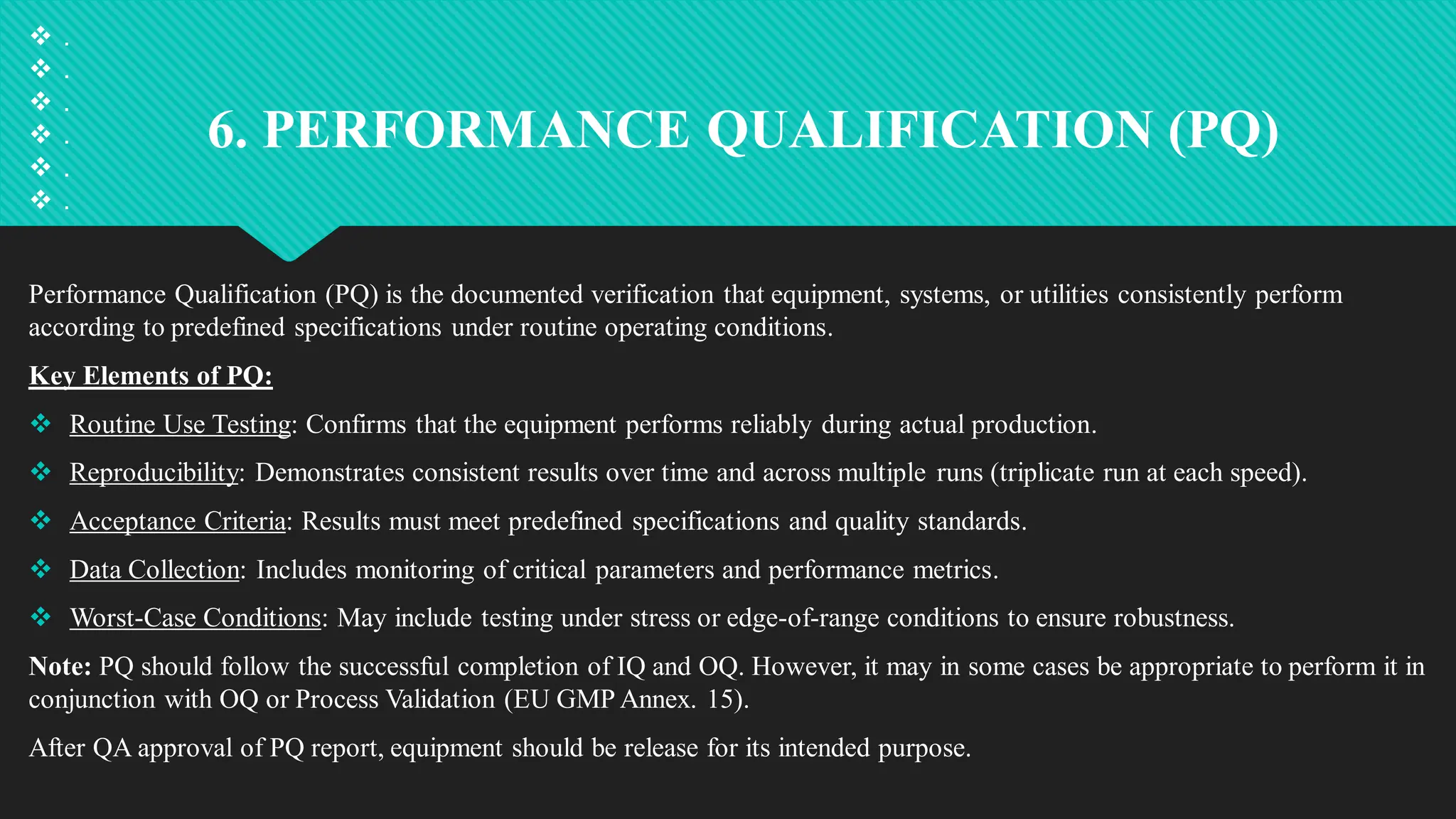 6. PERFORMANCE QUALIFICATION (PQ)
Performance Qualification (PQ) is the documented verification that equipment, systems, or utilities consistently perform
according to predefined specifications under routine operating conditions.
Key Elements of PQ:
 Routine Use Testing: Confirms that the equipment performs reliably during actual production.
 Reproducibility: Demonstrates consistent results over time and across multiple runs (triplicate run at each speed).
 Acceptance Criteria: Results must meet predefined specifications and quality standards.
 Data Collection: Includes monitoring of critical parameters and performance metrics.
 Worst-Case Conditions: May include testing under stress or edge-of-range conditions to ensure robustness.
Note: PQ should follow the successful completion of IQ and OQ. However, it may in some cases be appropriate to perform it in
conjunction with OQ or Process Validation (EU GMP Annex. 15).
After QA approval of PQ report, equipment should be release for its intended purpose.
 .
 .
 .
 .
 .
 .
 