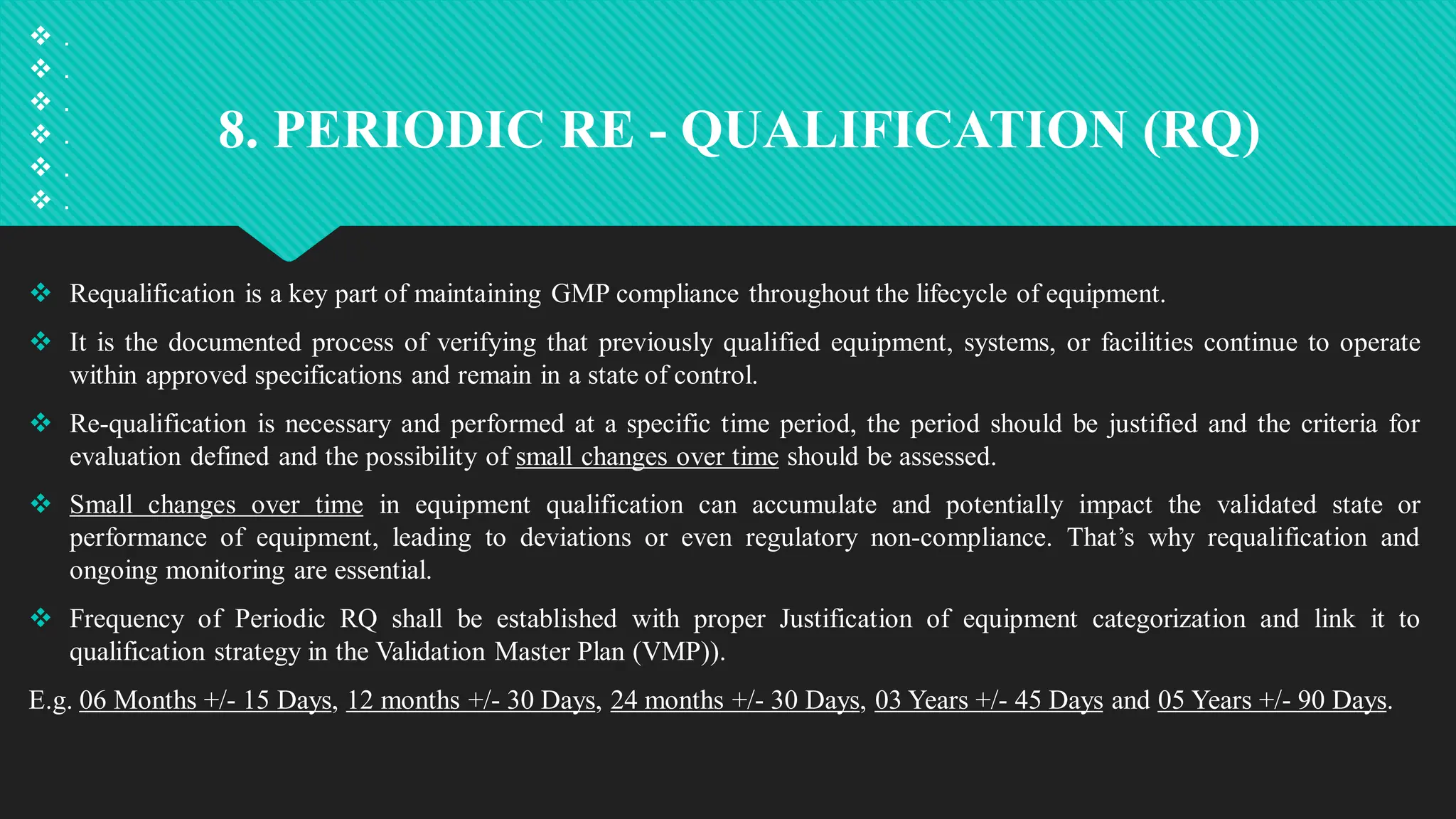 8. PERIODIC RE - QUALIFICATION (RQ)
 Requalification is a key part of maintaining GMP compliance throughout the lifecycle of equipment.
 It is the documented process of verifying that previously qualified equipment, systems, or facilities continue to operate
within approved specifications and remain in a state of control.
 Re-qualification is necessary and performed at a specific time period, the period should be justified and the criteria for
evaluation defined and the possibility of small changes over time should be assessed.
 Small changes over time in equipment qualification can accumulate and potentially impact the validated state or
performance of equipment, leading to deviations or even regulatory non-compliance. That’s why requalification and
ongoing monitoring are essential.
 Frequency of Periodic RQ shall be established with proper Justification of equipment categorization and link it to
qualification strategy in the Validation Master Plan (VMP)).
E.g. 06 Months +/- 15 Days, 12 months +/- 30 Days, 24 months +/- 30 Days, 03 Years +/- 45 Days and 05 Years +/- 90 Days.
 .
 .
 .
 .
 .
 .
 