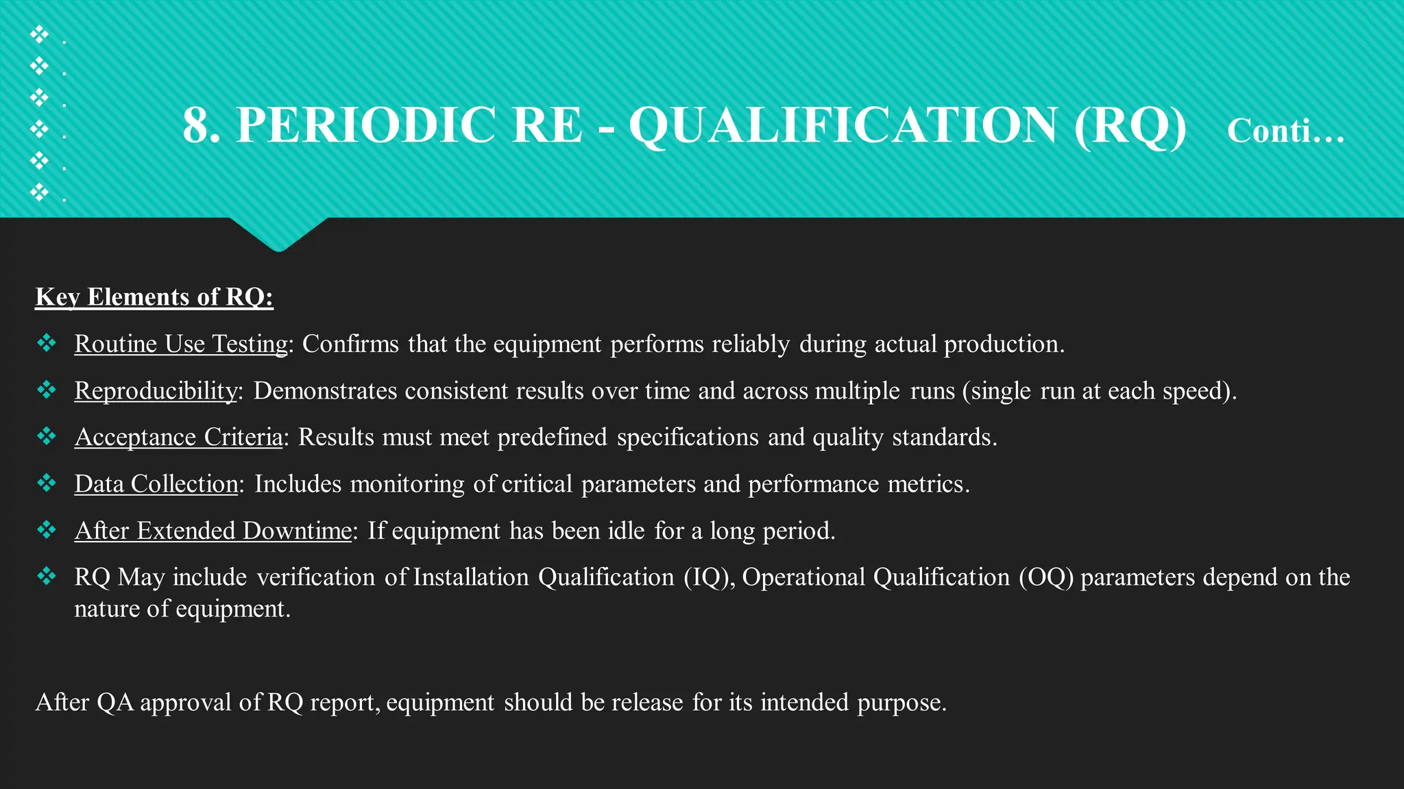 8. PERIODIC RE - QUALIFICATION (RQ) Conti…
Key Elements of RQ:
 Routine Use Testing: Confirms that the equipment performs reliably during actual production.
 Reproducibility: Demonstrates consistent results over time and across multiple runs (single run at each speed).
 Acceptance Criteria: Results must meet predefined specifications and quality standards.
 Data Collection: Includes monitoring of critical parameters and performance metrics.
 After Extended Downtime: If equipment has been idle for a long period.
 RQ May include verification of Installation Qualification (IQ), Operational Qualification (OQ) parameters depend on the
nature of equipment.
After QA approval of RQ report, equipment should be release for its intended purpose.
 .
 .
 .
 .
 .
 .
 