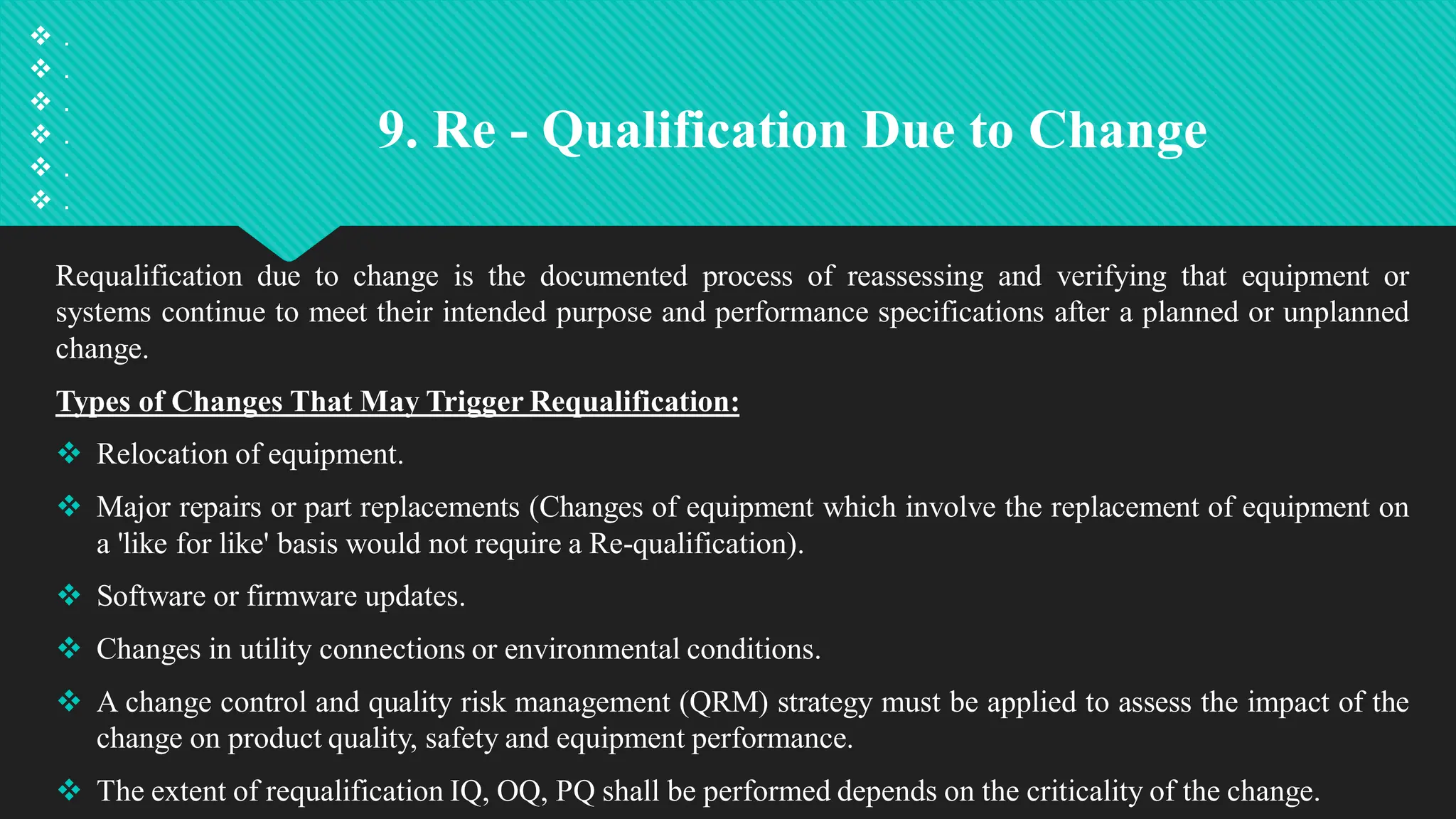 9. Re - Qualification Due to Change
Requalification due to change is the documented process of reassessing and verifying that equipment or
systems continue to meet their intended purpose and performance specifications after a planned or unplanned
change.
Types of Changes That May Trigger Requalification:
 Relocation of equipment.
 Major repairs or part replacements (Changes of equipment which involve the replacement of equipment on
a 'like for like' basis would not require a Re-qualification).
 Software or firmware updates.
 Changes in utility connections or environmental conditions.
 A change control and quality risk management (QRM) strategy must be applied to assess the impact of the
change on product quality, safety and equipment performance.
 The extent of requalification IQ, OQ, PQ shall be performed depends on the criticality of the change.
 .
 .
 .
 .
 .
 .
 
