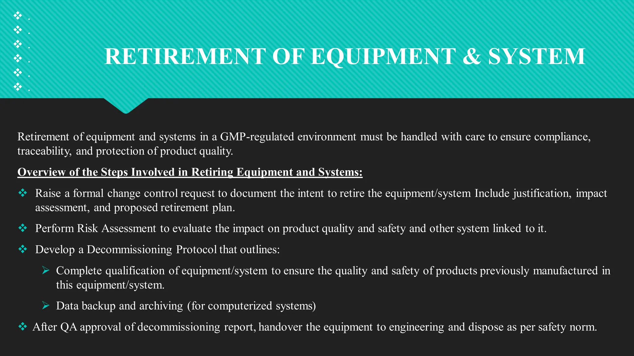RETIREMENT OF EQUIPMENT & SYSTEM
Retirement of equipment and systems in a GMP-regulated environment must be handled with care to ensure compliance,
traceability, and protection of product quality.
Overview of the Steps Involved in Retiring Equipment and Systems:
 Raise a formal change control request to document the intent to retire the equipment/system Include justification, impact
assessment, and proposed retirement plan.
 Perform Risk Assessment to evaluate the impact on product quality and safety and other system linked to it.
 Develop a Decommissioning Protocol that outlines:
 Complete qualification of equipment/system to ensure the quality and safety of products previously manufactured in
this equipment/system.
 Data backup and archiving (for computerized systems)
 After QA approval of decommissioning report, handover the equipment to engineering and dispose as per safety norm.
 .
 .
 .
 .
 .
 .
 