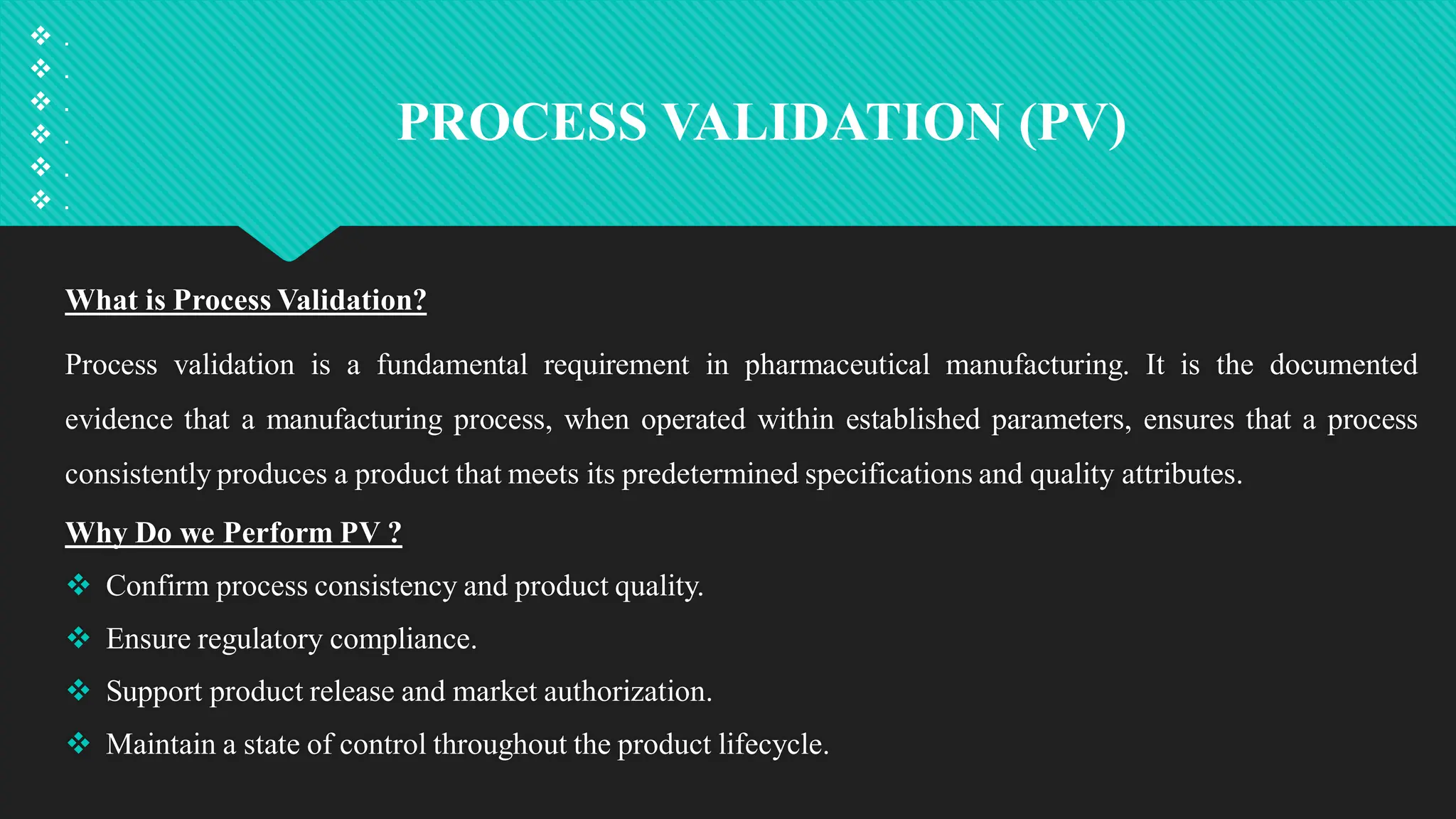 PROCESS VALIDATION (PV)
What is Process Validation?
Process validation is a fundamental requirement in pharmaceutical manufacturing. It is the documented
evidence that a manufacturing process, when operated within established parameters, ensures that a process
consistently produces a product that meets its predetermined specifications and quality attributes.
Why Do we Perform PV ?
 Confirm process consistency and product quality.
 Ensure regulatory compliance.
 Support product release and market authorization.
 Maintain a state of control throughout the product lifecycle.
 .
 .
 .
 .
 .
 .
 