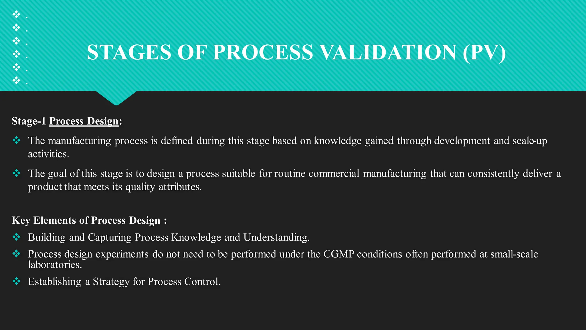 STAGES OF PROCESS VALIDATION (PV)
 .
 .
 .
 .
 .
 .
Stage-1 Process Design:
 The manufacturing process is defined during this stage based on knowledge gained through development and scale-up
activities.
 The goal of this stage is to design a process suitable for routine commercial manufacturing that can consistently deliver a
product that meets its quality attributes.
Key Elements of Process Design :
 Building and Capturing Process Knowledge and Understanding.
 Process design experiments do not need to be performed under the CGMP conditions often performed at small-scale
laboratories.
 Establishing a Strategy for Process Control.
 