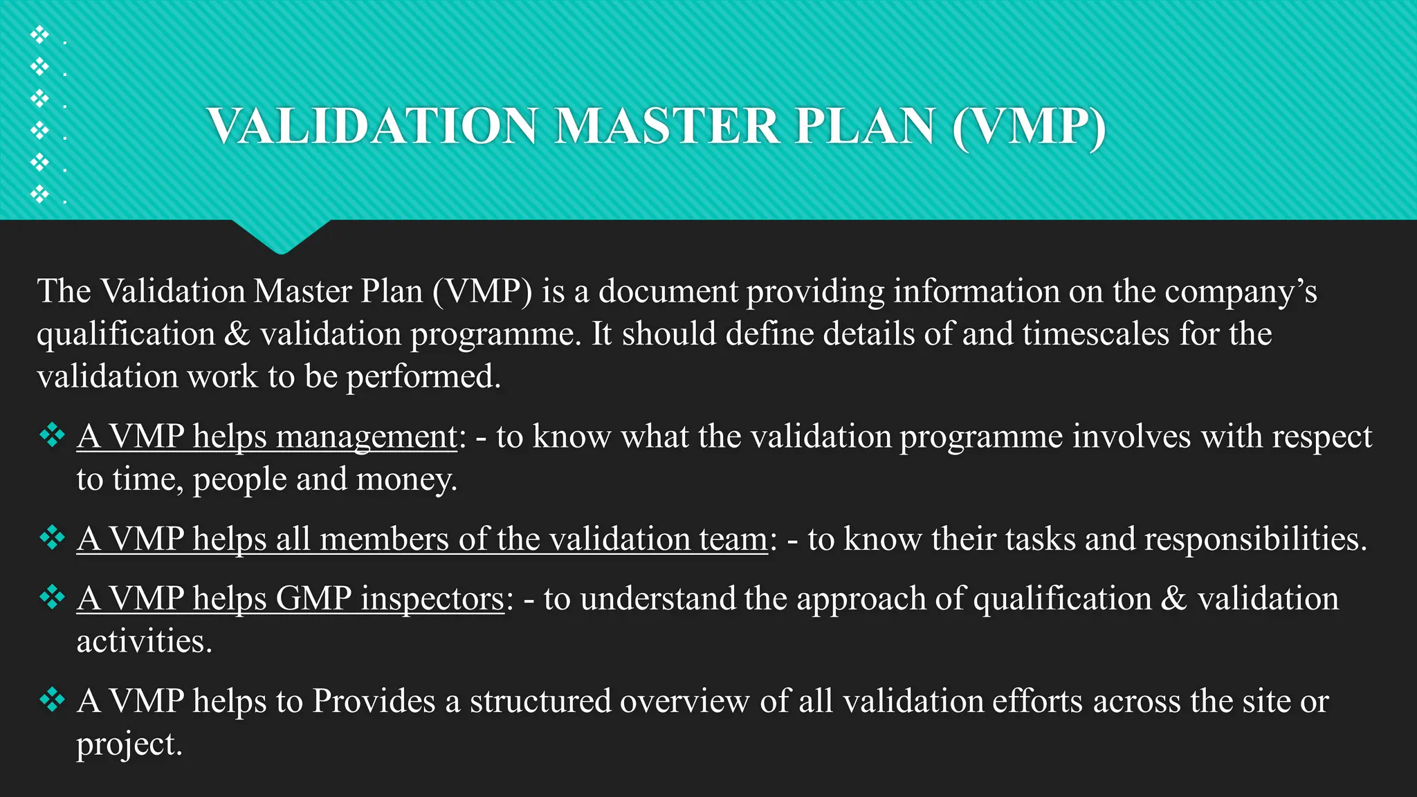 VALIDATION MASTER PLAN (VMP)
The Validation Master Plan (VMP) is a document providing information on the company’s
qualification & validation programme. It should define details of and timescales for the
validation work to be performed.
 A VMP helps management: - to know what the validation programme involves with respect
to time, people and money.
 A VMP helps all members of the validation team: - to know their tasks and responsibilities.
 A VMP helps GMP inspectors: - to understand the approach of qualification & validation
activities.
 A VMP helps to Provides a structured overview of all validation efforts across the site or
project.
 .
 .
 .
 .
 .
 .
 