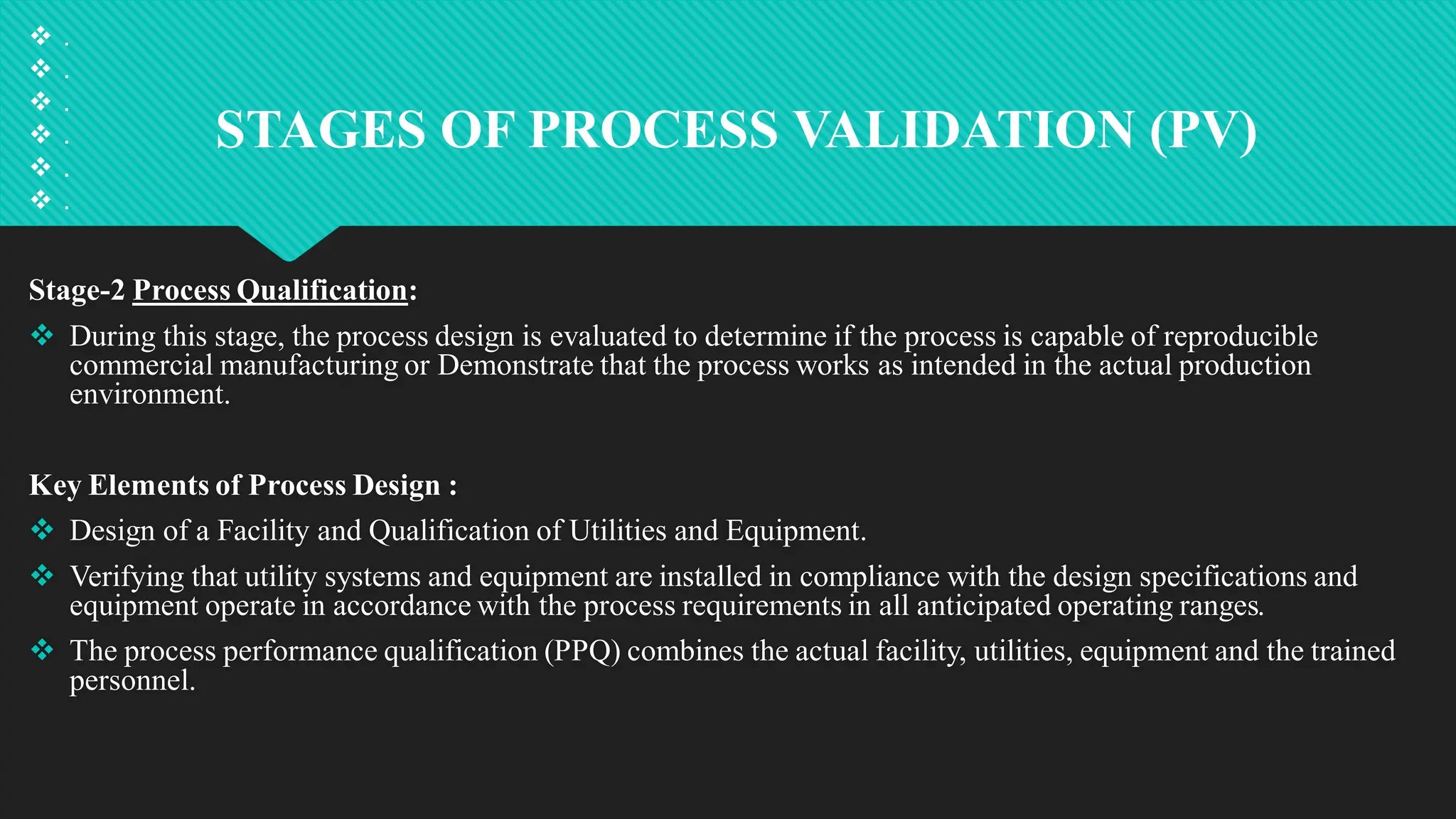 STAGES OF PROCESS VALIDATION (PV)
 .
 .
 .
 .
 .
 .
Stage-2 Process Qualification:
 During this stage, the process design is evaluated to determine if the process is capable of reproducible
commercial manufacturing or Demonstrate that the process works as intended in the actual production
environment.
Key Elements of Process Design :
 Design of a Facility and Qualification of Utilities and Equipment.
 Verifying that utility systems and equipment are installed in compliance with the design specifications and
equipment operate in accordance with the process requirements in all anticipated operating ranges.
 The process performance qualification (PPQ) combines the actual facility, utilities, equipment and the trained
personnel.
 