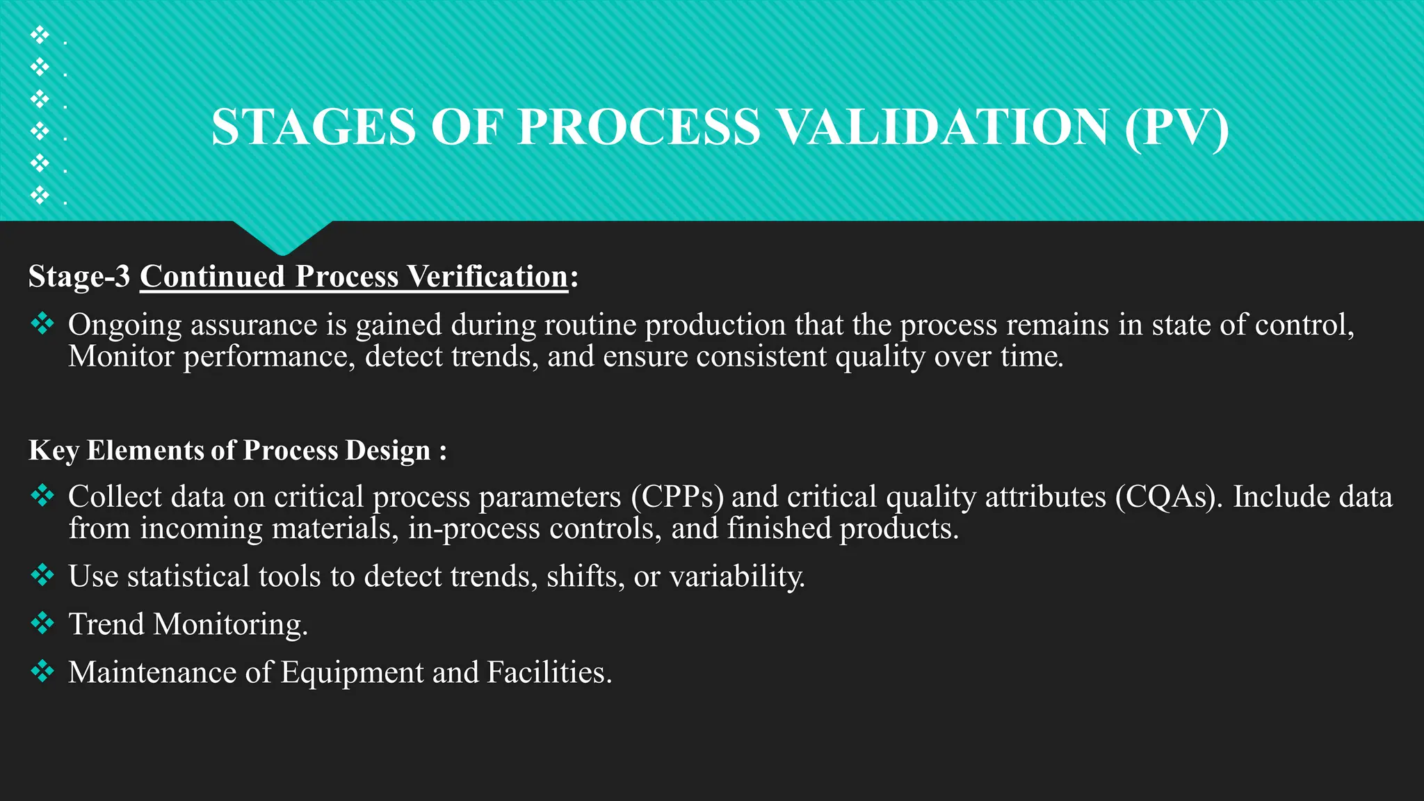 STAGES OF PROCESS VALIDATION (PV)
 .
 .
 .
 .
 .
 .
Stage-3 Continued Process Verification:
 Ongoing assurance is gained during routine production that the process remains in state of control,
Monitor performance, detect trends, and ensure consistent quality over time.
Key Elements of Process Design :
 Collect data on critical process parameters (CPPs) and critical quality attributes (CQAs). Include data
from incoming materials, in-process controls, and finished products.
 Use statistical tools to detect trends, shifts, or variability.
 Trend Monitoring.
 Maintenance of Equipment and Facilities.
 