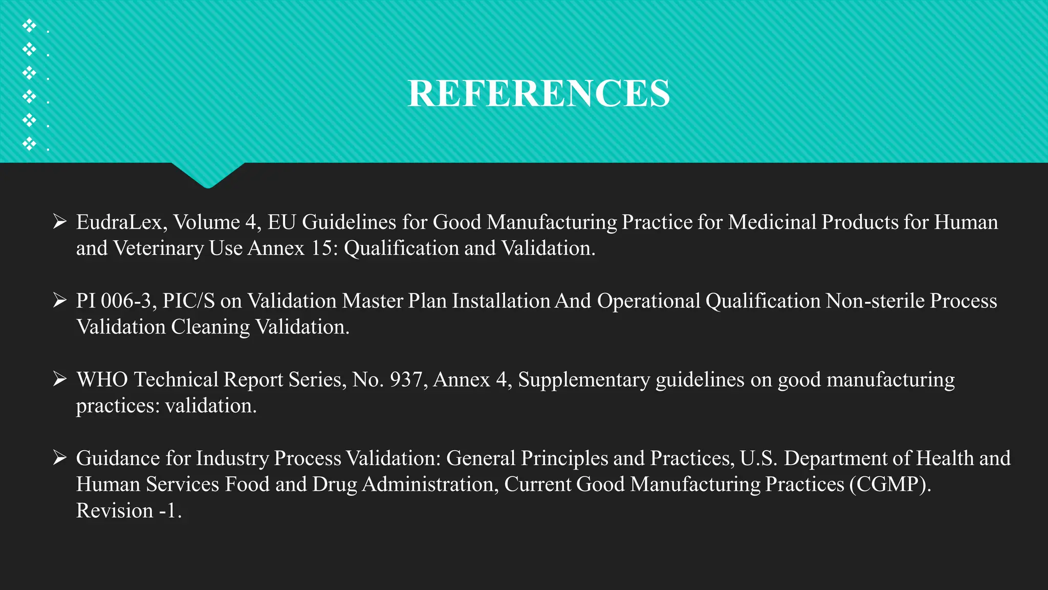 REFERENCES
 .
 .
 .
 .
 .
 .
 EudraLex, Volume 4, EU Guidelines for Good Manufacturing Practice for Medicinal Products for Human
and Veterinary Use Annex 15: Qualification and Validation.
 PI 006-3, PIC/S on Validation Master Plan InstallationAnd Operational Qualification Non-sterile Process
Validation Cleaning Validation.
 WHO Technical Report Series, No. 937, Annex 4, Supplementary guidelines on good manufacturing
practices: validation.
 Guidance for Industry Process Validation: General Principles and Practices, U.S. Department of Health and
Human Services Food and Drug Administration, Current Good Manufacturing Practices (CGMP).
Revision -1.
 