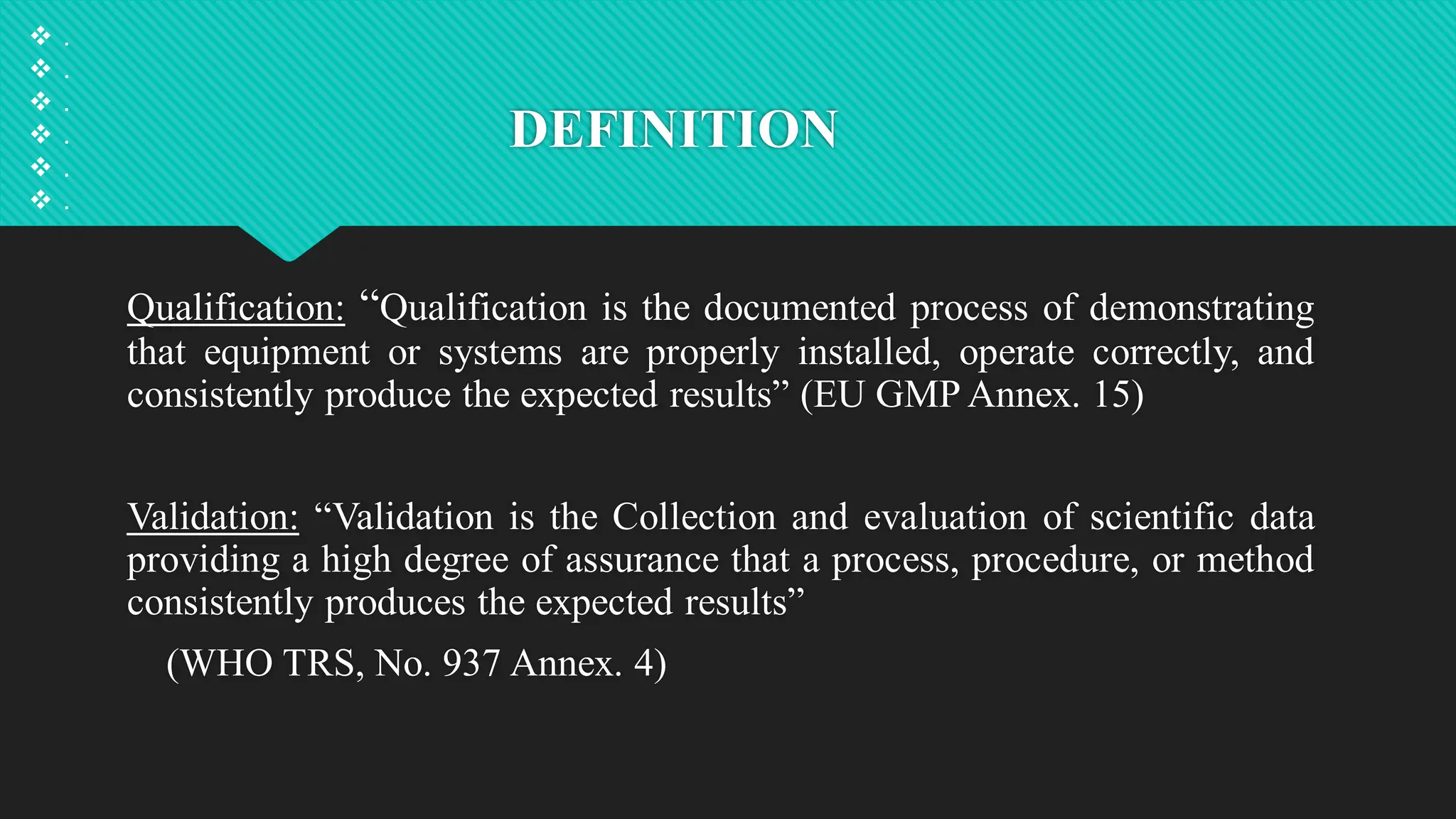 DEFINITION
Qualification: “Qualification is the documented process of demonstrating
that equipment or systems are properly installed, operate correctly, and
consistently produce the expected results” (EU GMP Annex. 15)
Validation: “Validation is the Collection and evaluation of scientific data
providing a high degree of assurance that a process, procedure, or method
consistently produces the expected results”
(WHO TRS, No. 937 Annex. 4)
 .
 .
 .
 .
 .
 .
 