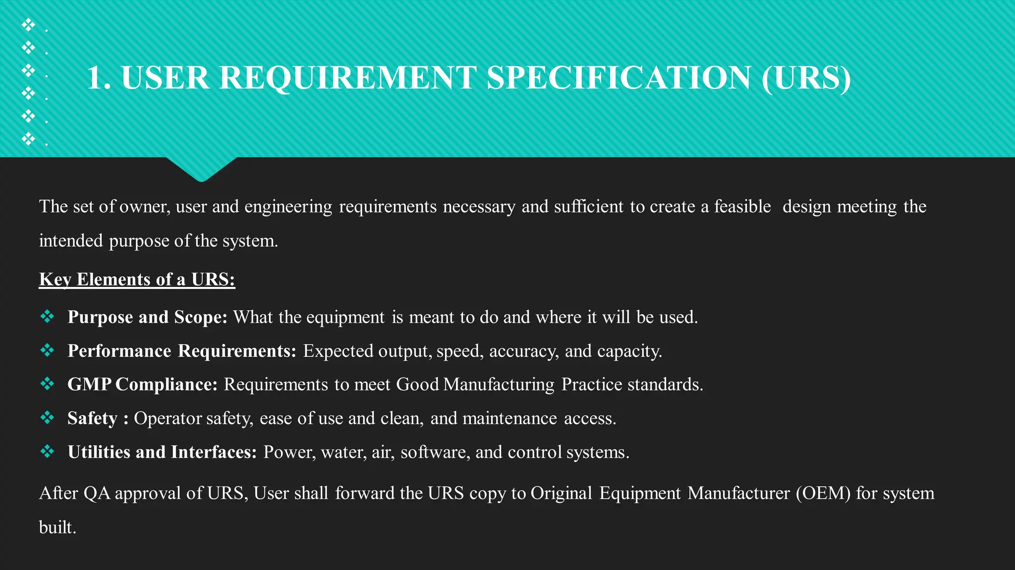 1. USER REQUIREMENT SPECIFICATION (URS)
The set of owner, user and engineering requirements necessary and sufficient to create a feasible design meeting the
intended purpose of the system.
Key Elements of a URS:
 Purpose and Scope: What the equipment is meant to do and where it will be used.
 Performance Requirements: Expected output, speed, accuracy, and capacity.
 GMP Compliance: Requirements to meet Good Manufacturing Practice standards.
 Safety : Operator safety, ease of use and clean, and maintenance access.
 Utilities and Interfaces: Power, water, air, software, and control systems.
After QA approval of URS, User shall forward the URS copy to Original Equipment Manufacturer (OEM) for system
built.
 .
 .
 .
 .
 .
 .
 