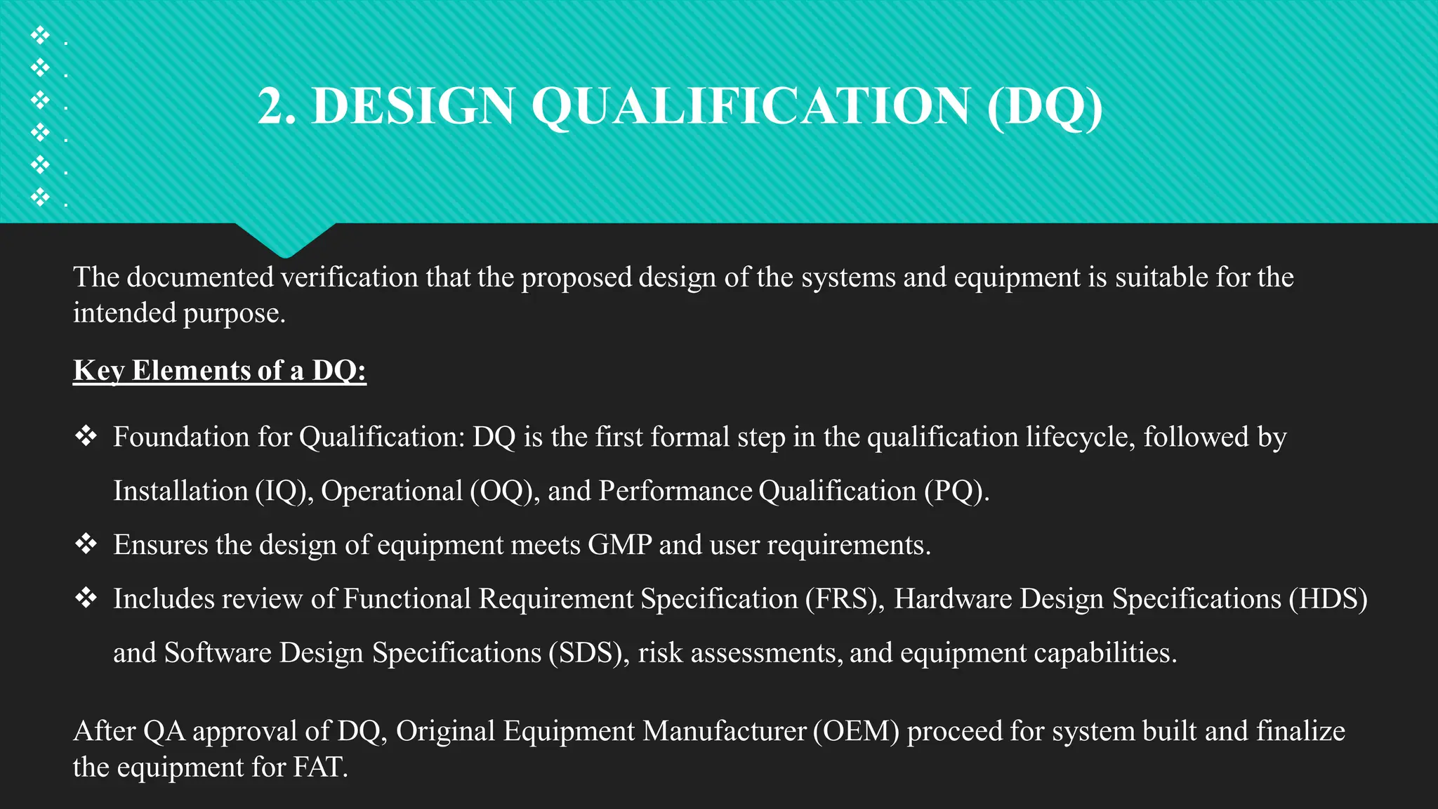 2. DESIGN QUALIFICATION (DQ)
The documented verification that the proposed design of the systems and equipment is suitable for the
intended purpose.
Key Elements of a DQ:
 Foundation for Qualification: DQ is the first formal step in the qualification lifecycle, followed by
Installation (IQ), Operational (OQ), and Performance Qualification (PQ).
 Ensures the design of equipment meets GMP and user requirements.
 Includes review of Functional Requirement Specification (FRS), Hardware Design Specifications (HDS)
and Software Design Specifications (SDS), risk assessments, and equipment capabilities.
After QA approval of DQ, Original Equipment Manufacturer (OEM) proceed for system built and finalize
the equipment for FAT.
 .
 .
 .
 .
 .
 .
 
