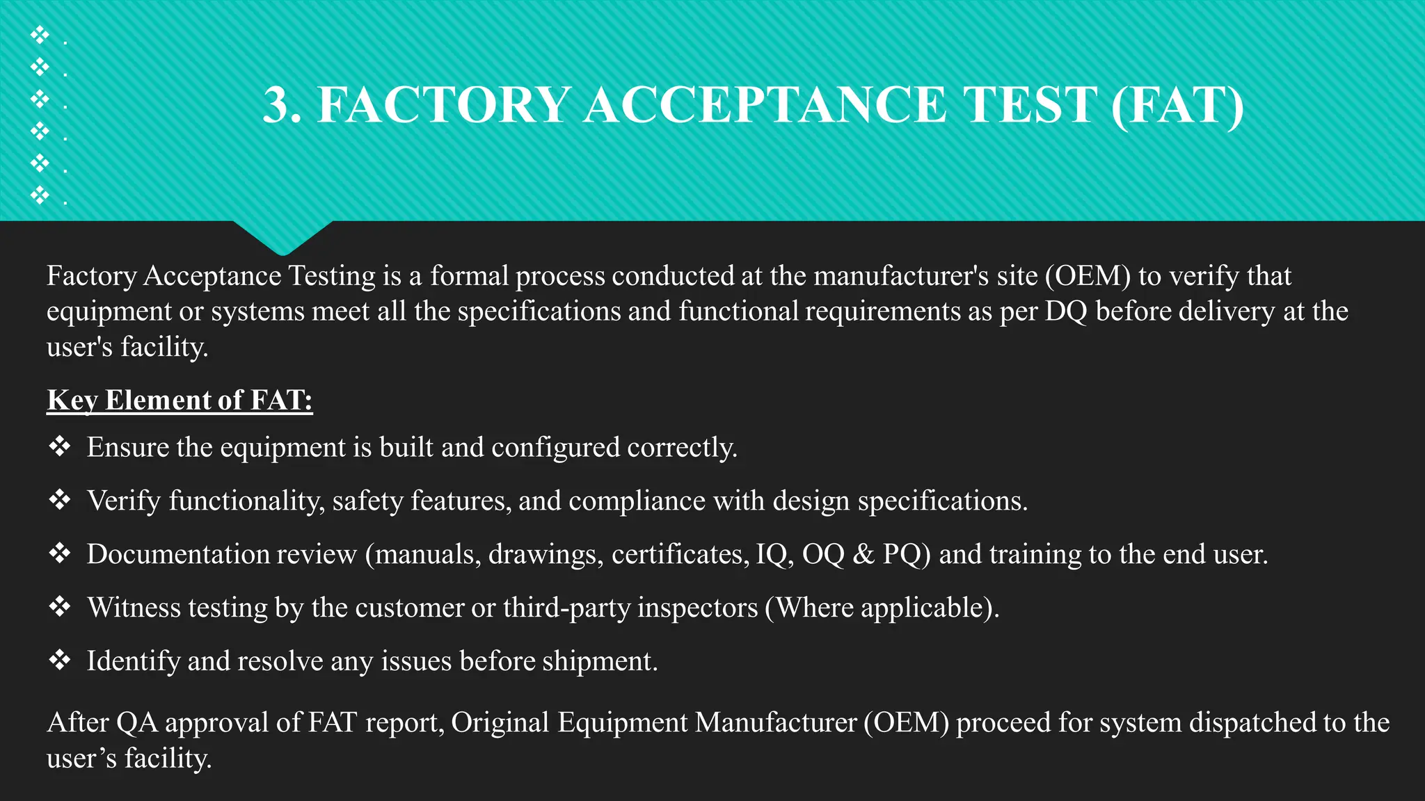 3. FACTORY ACCEPTANCE TEST (FAT)
Factory Acceptance Testing is a formal process conducted at the manufacturer's site (OEM) to verify that
equipment or systems meet all the specifications and functional requirements as per DQ before delivery at the
user's facility.
Key Element of FAT:
 Ensure the equipment is built and configured correctly.
 Verify functionality, safety features, and compliance with design specifications.
 Documentation review (manuals, drawings, certificates, IQ, OQ & PQ) and training to the end user.
 Witness testing by the customer or third-party inspectors (Where applicable).
 Identify and resolve any issues before shipment.
After QA approval of FAT report, Original Equipment Manufacturer (OEM) proceed for system dispatched to the
user’s facility.
 .
 .
 .
 .
 .
 .
 