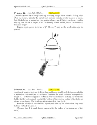 Qualification Exam QEID#62822484 10
Problem 24. 1988-Fall-CM-U-1. ID:CM-U-247
A bucket of mass M is being drawn up a well by a rope which exerts a steady force
P on the bucket. Initially the bucket is at rest and contains a total mass m of water,
but this leaks out at a constant rate, so that after a time T, before the bucket reaches
the top, the bucket is empty. Find the velocity of the bucket just at the instant it
becomes empty.
Express your answer in terms of P, M, m, T, and g, the acceleration due to
gravity.
Problem 25. 1988-Fall-CM-U-2. ID:CM-U-258
A string of beads, which are tied together and have a total length L, is suspended in
a frictionless tube as shown in the figure. Consider the beads to have a mass per unit
length µ. The tube is supported so that it will will not move. Initially the beads are
held with the bottom most bead at the bottom of the vertical section of the tube, as
shown in the figure. The beads are then released at time t = 0.
Find the horizontal force exerted against the tube by the beads after they have
fallen a vertical distance x.
(Assume that L is much larger compared to the radius of the curvature of the
tube.)
Classical Mechanics QEID#62822484 April, 2021
 