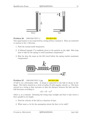 Qualification Exam QEID#62822484 11
Problem 26. 1989-Fall-CM-U-1. ID:CM-U-274
Two equal masses m are connected by a string of force constant k. They are restricted
to motion in the x̂ direction.
1. Find the normal mode frequencies.
2. A leftward impulse P is suddenly given to the particle on the right. How long
does it take for the spring to reach maximum compression?
3. How far does the mass on the left travel before the spring reaches maximum
compression?
Problem 27. 1989-Fall-CM-U-2.jpg ID:CM-U-288
A ball is on a frictionless table. A string is connected to the ball as shown in the
figure. The ball is started in a circle of radius R with angular velocity v0. The force
exerted on a string is then increases so that the distance between the hole and the
ball decreases according to
r(t) = R − a1t2
where a1 is a constant. Assuming the string stays straight and that it only exerts a
force parallel to its length.
1. Find the velocity of the ball as a function of time.
2. What must a1 be for the assumption about the force to be valid?
Classical Mechanics QEID#62822484 April, 2021
 