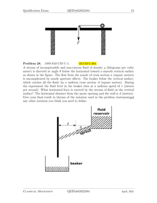 Qualification Exam QEID#62822484 12
Problem 28. 1989-Fall-CM-U-3. ID:CM-U-304
A stream of incompressible and non-viscous fluid of density ρ (kilograms per cubic
meter) is directed at angle θ below the horizontal toward a smooth vertical surface
as shown in the figure. The flow from the nozzle of cross section a (square meters)
is uncomplicated by nozzle aperture effects. The beaker below the vertical surface,
which catches all the fluid, ha a uniform cross section A (square meters). During
the experiment the fluid level in the beaker rises at a uniform speed of v (meters
per second). What horizontal force is exerted by the stream of fluid on the vertical
surface? The horizontal distance from the spout opening and the wall is d (meters).
Give your final result in therms of the notation used in the problem statementand
any other notation you think you need to define.
Classical Mechanics QEID#62822484 April, 2021
 