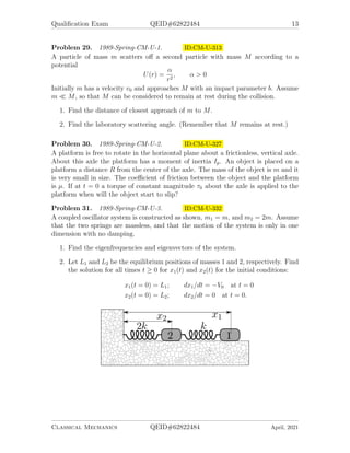 Qualification Exam QEID#62822484 13
Problem 29. 1989-Spring-CM-U-1. ID:CM-U-313
A particle of mass m scatters off a second particle with mass M according to a
potential
U(r) =
α
r2
, α > 0
Initially m has a velocity v0 and approaches M with an impact parameter b. Assume
m  M, so that M can be considered to remain at rest during the collision.
1. Find the distance of closest approach of m to M.
2. Find the laboratory scattering angle. (Remember that M remains at rest.)
Problem 30. 1989-Spring-CM-U-2. ID:CM-U-327
A platform is free to rotate in the horizontal plane about a frictionless, vertical axle.
About this axle the platform has a moment of inertia Ip. An object is placed on a
platform a distance R from the center of the axle. The mass of the object is m and it
is very small in size. The coefficient of friction between the object and the platform
is µ. If at t = 0 a torque of constant magnitude τ0 about the axle is applied to the
platform when will the object start to slip?
Problem 31. 1989-Spring-CM-U-3. ID:CM-U-332
A coupled oscillator system is constructed as shown, m1 = m, and m2 = 2m. Assume
that the two springs are massless, and that the motion of the system is only in one
dimension with no damping.
1. Find the eigenfrequencies and eigenvectors of the system.
2. Let L1 and L2 be the equilibrium positions of masses 1 and 2, respectively. Find
the solution for all times t ≥ 0 for x1(t) and x2(t) for the initial conditions:
x1(t = 0) = L1; dx1/dt = −V0 at t = 0
x2(t = 0) = L2; dx2/dt = 0 at t = 0.
Classical Mechanics QEID#62822484 April, 2021
 