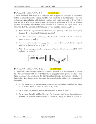 Qualification Exam QEID#62822484 14
Problem 32. 1990-Fall-CM-U-1. ID:CM-U-348
A small steel ball with mass m is originally held in place by hand and is connected
to two identical horizontal springs fixed to walls as shown in the left figure. The two
springs are unstretched with natural length L and spring constant k, If the ball is
now let go, it will begin to drop and when it is at a distance y below its original
position each spring will stretch by an amount x as shown in the right figure. It is
observed that the amount of stretching x is very small in comparison to L.
1. Write down the equation that determines y(t). (Take y to be positive in going
downward.) Is this simple harmonic motion?
2. Find the equilibrium position yeq about which the steel ball will oscillate in
terms of m, g, k, and L.
3. Find the maximum distance, ymax, that the steel ball can drop below its original
position in therms of m, g, k, and L.
4. Write down an expression for the period of the steel ball’s motion. (DO NOT
evaluate the integral.)
Problem 33. 1990-Fall-CM-U-2.jpg ID:CM-U-363
An artificial Earth satellite is initially orbiting the earth in a circular orbit of radius
R0. At a certain instant, its rocket fires for a negligibly short period of time. This
firing accelerates the satellite in the direction of motion and increases its velocity by a
factor of α. The change of satellite mass due to the burning of fuel can be considered
negligible.
1. Let E0 and E denote the total energy of the satellite before and after the firing
of the rocket. Find E solely in terms of E0 and α.
2. For α  αes the satellite will escape from earth. What is αes?
3. For α  αes the orbit will be elliptical. For this case, find the maximum distance
between the satellite and the center of the earth, Rmax, in terms of R0 and α.
Classical Mechanics QEID#62822484 April, 2021
 