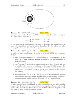 Qualification Exam QEID#62822484 15
Problem 34. 1990-Fall-CM-U-3.jpg ID:CM-U-377
A large sphere of radius R and mass M has a mass density that varies according to
the distance from the center, r:
ρ(r) =

ρ0 (1 − r/R) , if r ≤ R;
0, if r  R.
A very small hole is drilled through the center of the sphere and a small object of
mass m is released from rest into the hole at the surface. How fast will the object be
moving when it reaches the center of the sphere?
Problem 35. 1990-Spring-CM-U-1. ID:CM-U-391
A particle of mass m and charge e is moving in an electric field ~
E and a magnetic
field ~
H.
1. What is the general formula for the force acting on a charged particle by the
fields? Write down the vector equation of motion for this charged particle in
three dimensions.
2. Let ~
E = 0, and ~
B be uniform in space and constant in time. If the particle has
an initial velocity which is perpendicular to the magnetic field, integrate the
equation of motion in component form to show that the trajectory is a circle
with radius r = v/ω, where ω = eB/m, (or eB/mc if you work in the Gaussian
unit system).
3. Now suppose that ~
E = (0, Ey, Ez), and ~
B = (0, 0, B) are both uniform in space
and constant in time, integrate the equation of motion in component form again,
assuming that the particle starts at the origin with zero initial velocity.
Problem 36. 1990-Spring-CM-U-2. ID:CM-U-401
A uniform rod, of mass m and length 2l, is freely rotated at one end and is initially
supported at the other end in a horizontal position. A particle of mass αm is placed
on the rod at the midpoint. The coefficient of static friction between the particle and
the rod is µ. If the support is suddenly removed:
Classical Mechanics QEID#62822484 April, 2021
 
